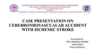 CASE PRESENTATION ON
CEREBRONROVASCUALAR ACCIDENT
WITH ISCHEMIC STROKE
Presented by :
METI.BHARATH KUMAR
16DK1T0014
Pharm-D(Intern)
 