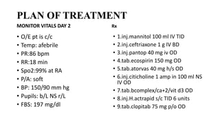 PLAN OF TREATMENT
MONITOR VITALS DAY 2
• O/E pt is c/c
• Temp: afebrile
• PR:86 bpm
• RR:18 min
• Spo2:99% at RA
• P/A: soft
• BP: 150/90 mm hg
• Pupils: b/L NS r/L
• FBS: 197 mg/dl
Rx
• 1.inj.mannitol 100 ml IV TID
• 2.inj.ceftriaxone 1 g IV BD
• 3.inj.pantop 40 mg iv OD
• 4.tab.ecospirin 150 mg OD
• 5.tab.atorvas 40 mg h/s OD
• 6.inj.citicholine 1 amp in 100 ml NS
IV OD
• 7.tab.bcomplex/ca+2/vit d3 OD
• 8.inj.H.actrapid s/c TID 6 units
• 9.tab.clopitab 75 mg p/o OD
 