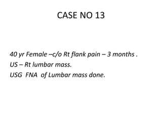 40 yr Female –c/o Rt flank pain – 3 months .
US – Rt lumbar mass.
USG FNA of Lumbar mass done.
CASE NO 13
 