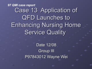 Case 13 Application ofCase 13 Application of
QFD Launches toQFD Launches to
Enhancing Nursing HomeEnhancing Nursing Home
Service QualityService Quality
Date 12/08Date 12/08
Group IIIGroup III
P97843012 Wayne WeiP97843012 Wayne Wei
97 QMI case report
 