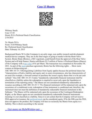 Case 13 Hearts
Whitney Steele
Case 13–03
Hearts 'R Us Preferred Stock Classification
2/16/2015
To: Hearts 'R Us
From: 5110 Whitney Steele
Re: Preferred Stock Classification
Date: February 16, 2015
Background Hearts 'R Us (the Company) is an early stage, non–public research and development
medical device company. They are in the final stages of going to market with the Heart Valve
System. Bionic Body (Bionic), a SEC registrant, could benefit from the approval of the Hear Valve
System and will help finance. Hearts sold Bionic $3.5 million of Series A Preferred Shares (Shares)
of the Company with a par value of $1 per Share. The transaction was completed on November 30,
2011. As part of the stock purchase agreement, Bionic has the following rights: ... Show more
content on Helpwriting.net ...
ASC 480–10–15–3 Distinguishing Liabilities from Equity applies because the preferred shares has
"characteristics of both a liability and equity and, in some circumstances, also has characteristics of
an asset (for example, a forward contract to purchase the issuer's equity shares that is to be net cash
settled)." Also ASC 480–10–25–4 states "mandatorily redeemable financial instrument shall be
classified as a liability unless the redemption is required to occur only upon the liquidation or
termination of the reporting entity." The Shares are not considered mandatorily redeemable at
issuance according to ASC 480–10–25–7, "If a financial instrument will be redeemed only upon the
occurrence of a conditional event, redemption of that instrument is conditional and, therefore, the
instrument does not meet the definition of mandatorily redeemable financial instrument in this
Subtopic." The Shares will be redeemed only upon the occurance of the Contingent Redemption
Rights, so the Shares again are not considered mandatorily redeemable financial instruments
meaning it is not classified as a liability. Since it is not certain that the Company will not receive
FDA approval at issuance, the preferred stock can be considered equity. If by the fifth year the FDA
does not approve the product, the Company will have to reclassify the Shares from equity to a
liability. This is shown according to the second
... Get more on HelpWriting.net ...
 
