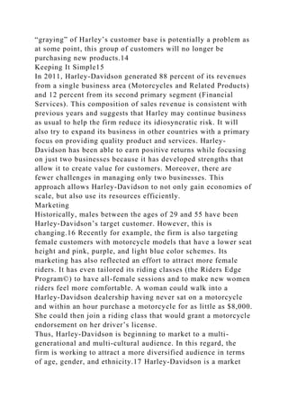 “graying” of Harley’s customer base is potentially a problem as
at some point, this group of customers will no longer be
purchasing new products.14
Keeping It Simple15
In 2011, Harley-Davidson generated 88 percent of its revenues
from a single business area (Motorcycles and Related Products)
and 12 percent from its second primary segment (Financial
Services). This composition of sales revenue is consistent with
previous years and suggests that Harley may continue business
as usual to help the firm reduce its idiosyncratic risk. It will
also try to expand its business in other countries with a primary
focus on providing quality product and services. Harley-
Davidson has been able to earn positive returns while focusing
on just two businesses because it has developed strengths that
allow it to create value for customers. Moreover, there are
fewer challenges in managing only two businesses. This
approach allows Harley-Davidson to not only gain economies of
scale, but also use its resources efficiently.
Marketing
Historically, males between the ages of 29 and 55 have been
Harley-Davidson’s target customer. However, this is
changing.16 Recently for example, the firm is also targeting
female customers with motorcycle models that have a lower seat
height and pink, purple, and light blue color schemes. Its
marketing has also reflected an effort to attract more female
riders. It has even tailored its riding classes (the Riders Edge
Program©) to have all-female sessions and to make new women
riders feel more comfortable. A woman could walk into a
Harley-Davidson dealership having never sat on a motorcycle
and within an hour purchase a motorcycle for as little as $8,000.
She could then join a riding class that would grant a motorcycle
endorsement on her driver’s license.
Thus, Harley-Davidson is beginning to market to a multi-
generational and multi-cultural audience. In this regard, the
firm is working to attract a more diversified audience in terms
of age, gender, and ethnicity.17 Harley-Davidson is a market
 