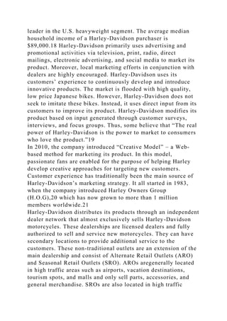leader in the U.S. heavyweight segment. The average median
household income of a Harley-Davidson purchaser is
$89,000.18 Harley-Davidson primarily uses advertising and
promotional activities via television, print, radio, direct
mailings, electronic advertising, and social media to market its
product. Moreover, local marketing efforts in conjunction with
dealers are highly encouraged. Harley-Davidson uses its
customers’ experience to continuously develop and introduce
innovative products. The market is flooded with high quality,
low price Japanese bikes. However, Harley-Davidson does not
seek to imitate these bikes. Instead, it uses direct input from its
customers to improve its product. Harley-Davidson modifies its
product based on input generated through customer surveys,
interviews, and focus groups. Thus, some believe that “The real
power of Harley-Davidson is the power to market to consumers
who love the product.”19
In 2010, the company introduced “Creative Model” – a Web-
based method for marketing its product. In this model,
passionate fans are enabled for the purpose of helping Harley
develop creative approaches for targeting new customers.
Customer experience has traditionally been the main source of
Harley-Davidson’s marketing strategy. It all started in 1983,
when the company introduced Harley Owners Group
(H.O.G),20 which has now grown to more than 1 million
members worldwide.21
Harley-Davidson distributes its products through an independent
dealer network that almost exclusively sells Harley-Davidson
motorcycles. These dealerships are licensed dealers and fully
authorized to sell and service new motorcycles. They can have
secondary locations to provide additional service to the
customers. These non-traditional outlets are an extension of the
main dealership and consist of Alternate Retail Outlets (ARO)
and Seasonal Retail Outlets (SRO). AROs aregenerally located
in high traffic areas such as airports, vacation destinations,
tourism spots, and malls and only sell parts, accessories, and
general merchandise. SROs are also located in high traffic
 