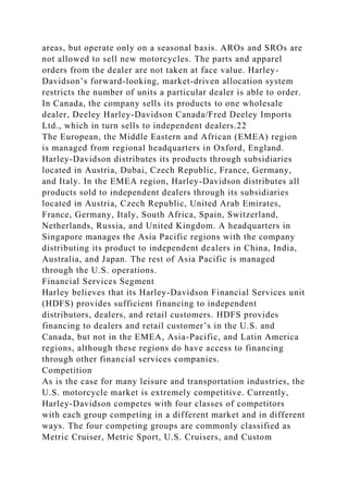 areas, but operate only on a seasonal basis. AROs and SROs are
not allowed to sell new motorcycles. The parts and apparel
orders from the dealer are not taken at face value. Harley-
Davidson’s forward-looking, market-driven allocation system
restricts the number of units a particular dealer is able to order.
In Canada, the company sells its products to one wholesale
dealer, Deeley Harley-Davidson Canada/Fred Deeley Imports
Ltd., which in turn sells to independent dealers.22
The European, the Middle Eastern and African (EMEA) region
is managed from regional headquarters in Oxford, England.
Harley-Davidson distributes its products through subsidiaries
located in Austria, Dubai, Czech Republic, France, Germany,
and Italy. In the EMEA region, Harley-Davidson distributes all
products sold to independent dealers through its subsidiaries
located in Austria, Czech Republic, United Arab Emirates,
France, Germany, Italy, South Africa, Spain, Switzerland,
Netherlands, Russia, and United Kingdom. A headquarters in
Singapore manages the Asia Pacific regions with the company
distributing its product to independent dealers in China, India,
Australia, and Japan. The rest of Asia Pacific is managed
through the U.S. operations.
Financial Services Segment
Harley believes that its Harley-Davidson Financial Services unit
(HDFS) provides sufficient financing to independent
distributors, dealers, and retail customers. HDFS provides
financing to dealers and retail customer’s in the U.S. and
Canada, but not in the EMEA, Asia-Pacific, and Latin America
regions, although these regions do have access to financing
through other financial services companies.
Competition
As is the case for many leisure and transportation industries, the
U.S. motorcycle market is extremely competitive. Currently,
Harley-Davidson competes with four classes of competitors
with each group competing in a different market and in different
ways. The four competing groups are commonly classified as
Metric Cruiser, Metric Sport, U.S. Cruisers, and Custom
 