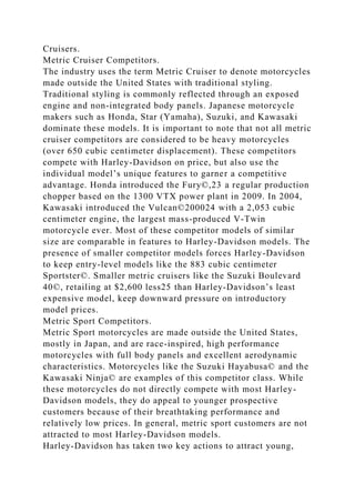 Cruisers.
Metric Cruiser Competitors.
The industry uses the term Metric Cruiser to denote motorcycles
made outside the United States with traditional styling.
Traditional styling is commonly reflected through an exposed
engine and non-integrated body panels. Japanese motorcycle
makers such as Honda, Star (Yamaha), Suzuki, and Kawasaki
dominate these models. It is important to note that not all metric
cruiser competitors are considered to be heavy motorcycles
(over 650 cubic centimeter displacement). These competitors
compete with Harley-Davidson on price, but also use the
individual model’s unique features to garner a competitive
advantage. Honda introduced the Fury©,23 a regular production
chopper based on the 1300 VTX power plant in 2009. In 2004,
Kawasaki introduced the Vulcan©200024 with a 2,053 cubic
centimeter engine, the largest mass-produced V-Twin
motorcycle ever. Most of these competitor models of similar
size are comparable in features to Harley-Davidson models. The
presence of smaller competitor models forces Harley-Davidson
to keep entry-level models like the 883 cubic centimeter
Sportster©. Smaller metric cruisers like the Suzuki Boulevard
40©, retailing at $2,600 less25 than Harley-Davidson’s least
expensive model, keep downward pressure on introductory
model prices.
Metric Sport Competitors.
Metric Sport motorcycles are made outside the United States,
mostly in Japan, and are race-inspired, high performance
motorcycles with full body panels and excellent aerodynamic
characteristics. Motorcycles like the Suzuki Hayabusa© and the
Kawasaki Ninja© are examples of this competitor class. While
these motorcycles do not directly compete with most Harley-
Davidson models, they do appeal to younger prospective
customers because of their breathtaking performance and
relatively low prices. In general, metric sport customers are not
attracted to most Harley-Davidson models.
Harley-Davidson has taken two key actions to attract young,
 