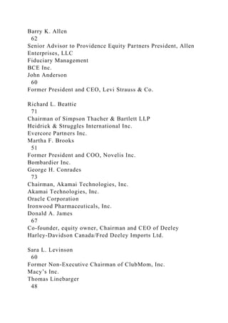 Barry K. Allen
62
Senior Advisor to Providence Equity Partners President, Allen
Enterprises, LLC
Fiduciary Management
BCE Inc.
John Anderson
60
Former President and CEO, Levi Strauss & Co.
Richard L. Beattie
71
Chairman of Simpson Thacher & Bartlett LLP
Heidrick & Struggles International Inc.
Evercore Partners Inc.
Martha F. Brooks
51
Former President and COO, Novelis Inc.
Bombardier Inc.
George H. Conrades
73
Chairman, Akamai Technologies, Inc.
Akamai Technologies, Inc.
Oracle Corporation
Ironwood Pharmaceuticals, Inc.
Donald A. James
67
Co-founder, equity owner, Chairman and CEO of Deeley
Harley-Davidson Canada/Fred Deeley Imports Ltd.
Sara L. Levinson
60
Former Non-Executive Chairman of ClubMom, Inc.
Macy’s Inc.
Thomas Linebarger
48
 