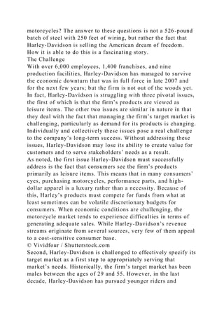 motorcycles? The answer to these questions is not a 526-pound
batch of steel with 250 feet of wiring, but rather the fact that
Harley-Davidson is selling the American dream of freedom.
How it is able to do this is a fascinating story.
The Challenge
With over 6,000 employees, 1,400 franchises, and nine
production facilities, Harley-Davidson has managed to survive
the economic downturn that was in full force in late 2007 and
for the next few years; but the firm is not out of the woods yet.
In fact, Harley-Davidson is struggling with three pivotal issues,
the first of which is that the firm’s products are viewed as
leisure items. The other two issues are similar in nature in that
they deal with the fact that managing the firm’s target market is
challenging, particularly as demand for its products is changing.
Individually and collectively these issues pose a real challenge
to the company’s long-term success. Without addressing these
issues, Harley-Davidson may lose its ability to create value for
customers and to serve stakeholders’ needs as a result.
As noted, the first issue Harley-Davidson must successfully
address is the fact that consumers see the firm’s products
primarily as leisure items. This means that in many consumers’
eyes, purchasing motorcycles, performance parts, and high-
dollar apparel is a luxury rather than a necessity. Because of
this, Harley’s products must compete for funds from what at
least sometimes can be volatile discretionary budgets for
consumers. When economic conditions are challenging, the
motorcycle market tends to experience difficulties in terms of
generating adequate sales. While Harley-Davidson’s revenue
streams originate from several sources, very few of them appeal
to a cost-sensitive consumer base.
© Vividfour / Shutterstock.com
Second, Harley-Davidson is challenged to effectively specify its
target market as a first step to appropriately serving that
market’s needs. Historically, the firm’s target market has been
males between the ages of 29 and 55. However, in the last
decade, Harley-Davidson has pursued younger riders and
 