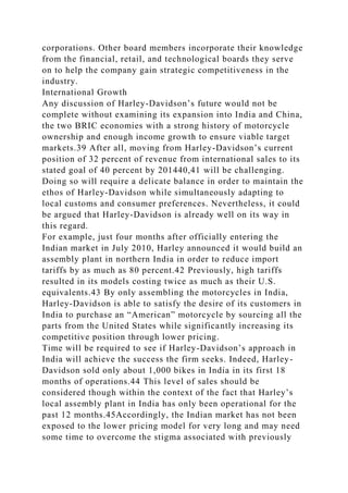 corporations. Other board members incorporate their knowledge
from the financial, retail, and technological boards they serve
on to help the company gain strategic competitiveness in the
industry.
International Growth
Any discussion of Harley-Davidson’s future would not be
complete without examining its expansion into India and China,
the two BRIC economies with a strong history of motorcycle
ownership and enough income growth to ensure viable target
markets.39 After all, moving from Harley-Davidson’s current
position of 32 percent of revenue from international sales to its
stated goal of 40 percent by 201440,41 will be challenging.
Doing so will require a delicate balance in order to maintain the
ethos of Harley-Davidson while simultaneously adapting to
local customs and consumer preferences. Nevertheless, it could
be argued that Harley-Davidson is already well on its way in
this regard.
For example, just four months after officially entering the
Indian market in July 2010, Harley announced it would build an
assembly plant in northern India in order to reduce import
tariffs by as much as 80 percent.42 Previously, high tariffs
resulted in its models costing twice as much as their U.S.
equivalents.43 By only assembling the motorcycles in India,
Harley-Davidson is able to satisfy the desire of its customers in
India to purchase an “American” motorcycle by sourcing all the
parts from the United States while significantly increasing its
competitive position through lower pricing.
Time will be required to see if Harley-Davidson’s approach in
India will achieve the success the firm seeks. Indeed, Harley-
Davidson sold only about 1,000 bikes in India in its first 18
months of operations.44 This level of sales should be
considered though within the context of the fact that Harley’s
local assembly plant in India has only been operational for the
past 12 months.45Accordingly, the Indian market has not been
exposed to the lower pricing model for very long and may need
some time to overcome the stigma associated with previously
 