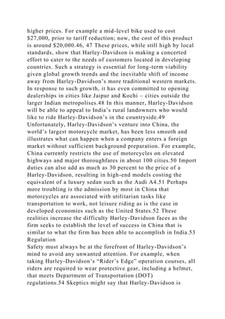higher prices. For example a mid-level bike used to cost
$27,000, prior to tariff reduction; now, the cost of this product
is around $20,000.46, 47 These prices, while still high by local
standards, show that Harley-Davidson is making a concerted
effort to cater to the needs of customers located in developing
countries. Such a strategy is essential for long-term viability
given global growth trends and the inevitable shift of income
away from Harley-Davidson’s more traditional western markets.
In response to such growth, it has even committed to opening
dealerships in cities like Jaipur and Kochi – cities outside the
larger Indian metropolises.48 In this manner, Harley-Davidson
will be able to appeal to India’s rural landowners who would
like to ride Harley-Davidson’s in the countryside.49
Unfortunately, Harley-Davidson’s venture into China, the
world’s largest motorcycle market, has been less smooth and
illustrates what can happen when a company enters a foreign
market without sufficient background preparation. For example,
China currently restricts the use of motorcycles on elevated
highways and major thoroughfares in about 100 cities.50 Import
duties can also add as much as 30 percent to the price of a
Harley-Davidson, resulting in high-end models costing the
equivalent of a luxury sedan such as the Audi A4.51 Perhaps
more troubling is the admission by most in China that
motorcycles are associated with utilitarian tasks like
transportation to work, not leisure riding as is the case in
developed economies such as the United States.52 These
realities increase the difficulty Harley-Davidson faces as the
firm seeks to establish the level of success in China that is
similar to what the firm has been able to accomplish in India.53
Regulation
Safety must always be at the forefront of Harley-Davidson’s
mind to avoid any unwanted attention. For example, when
taking Harley-Davidson’s “Rider’s Edge” operation courses, all
riders are required to wear protective gear, including a helmet,
that meets Department of Transportation (DOT)
regulations.54 Skeptics might say that Harley-Davidson is
 