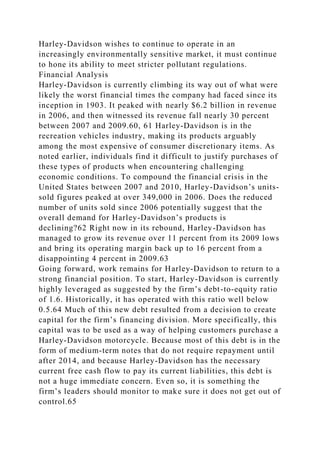 Harley-Davidson wishes to continue to operate in an
increasingly environmentally sensitive market, it must continue
to hone its ability to meet stricter pollutant regulations.
Financial Analysis
Harley-Davidson is currently climbing its way out of what were
likely the worst financial times the company had faced since its
inception in 1903. It peaked with nearly $6.2 billion in revenue
in 2006, and then witnessed its revenue fall nearly 30 percent
between 2007 and 2009.60, 61 Harley-Davidson is in the
recreation vehicles industry, making its products arguably
among the most expensive of consumer discretionary items. As
noted earlier, individuals find it difficult to justify purchases of
these types of products when encountering challenging
economic conditions. To compound the financial crisis in the
United States between 2007 and 2010, Harley-Davidson’s units-
sold figures peaked at over 349,000 in 2006. Does the reduced
number of units sold since 2006 potentially suggest that the
overall demand for Harley-Davidson’s products is
declining?62 Right now in its rebound, Harley-Davidson has
managed to grow its revenue over 11 percent from its 2009 lows
and bring its operating margin back up to 16 percent from a
disappointing 4 percent in 2009.63
Going forward, work remains for Harley-Davidson to return to a
strong financial position. To start, Harley-Davidson is currently
highly leveraged as suggested by the firm’s debt-to-equity ratio
of 1.6. Historically, it has operated with this ratio well below
0.5.64 Much of this new debt resulted from a decision to create
capital for the firm’s financing division. More specifically, this
capital was to be used as a way of helping customers purchase a
Harley-Davidson motorcycle. Because most of this debt is in the
form of medium-term notes that do not require repayment until
after 2014, and because Harley-Davidson has the necessary
current free cash flow to pay its current liabilities, this debt is
not a huge immediate concern. Even so, it is something the
firm’s leaders should monitor to make sure it does not get out of
control.65
 