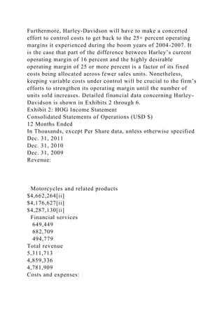 Furthermore, Harley-Davidson will have to make a concerted
effort to control costs to get back to the 25+ percent operating
margins it experienced during the boom years of 2004-2007. It
is the case that part of the difference between Harley’s current
operating margin of 16 percent and the highly desirable
operating margin of 25 or more percent is a factor of its fixed
costs being allocated across fewer sales units. Nonetheless,
keeping variable costs under control will be crucial to the firm’s
efforts to strengthen its operating margin until the number of
units sold increases. Detailed financial data concerning Harley-
Davidson is shown in Exhibits 2 through 6.
Exhibit 2: HOG Income Statement
Consolidated Statements of Operations (USD $)
12 Months Ended
In Thousands, except Per Share data, unless otherwise specified
Dec. 31, 2011
Dec. 31, 2010
Dec. 31, 2009
Revenue:
Motorcycles and related products
$4,662,264[ii]
$4,176,627[ii]
$4,287,130[ii]
Financial services
649,449
682,709
494,779
Total revenue
5,311,713
4,859,336
4,781,909
Costs and expenses:
 