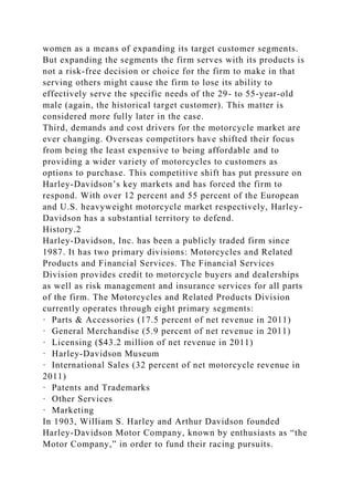 women as a means of expanding its target customer segments.
But expanding the segments the firm serves with its products is
not a risk-free decision or choice for the firm to make in that
serving others might cause the firm to lose its ability to
effectively serve the specific needs of the 29- to 55-year-old
male (again, the historical target customer). This matter is
considered more fully later in the case.
Third, demands and cost drivers for the motorcycle market are
ever changing. Overseas competitors have shifted their focus
from being the least expensive to being affordable and to
providing a wider variety of motorcycles to customers as
options to purchase. This competitive shift has put pressure on
Harley-Davidson’s key markets and has forced the firm to
respond. With over 12 percent and 55 percent of the European
and U.S. heavyweight motorcycle market respectively, Harley-
Davidson has a substantial territory to defend.
History.2
Harley-Davidson, Inc. has been a publicly traded firm since
1987. It has two primary divisions: Motorcycles and Related
Products and Financial Services. The Financial Services
Division provides credit to motorcycle buyers and dealerships
as well as risk management and insurance services for all parts
of the firm. The Motorcycles and Related Products Division
currently operates through eight primary segments:
· Parts & Accessories (17.5 percent of net revenue in 2011)
· General Merchandise (5.9 percent of net revenue in 2011)
· Licensing ($43.2 million of net revenue in 2011)
· Harley-Davidson Museum
· International Sales (32 percent of net motorcycle revenue in
2011)
· Patents and Trademarks
· Other Services
· Marketing
In 1903, William S. Harley and Arthur Davidson founded
Harley-Davidson Motor Company, known by enthusiasts as “the
Motor Company,” in order to fund their racing pursuits.
 