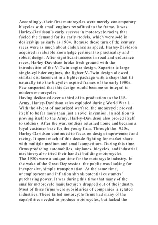 Accordingly, their first motorcycles were merely contemporary
bicycles with small engines retrofitted to the frame. It was
Harley-Davidson’s early success in motorcycle racing that
fueled the demand for its early models, which were sold in
dealerships as early as 1904. Because these turn of the century
races were as much about endurance as speed, Harley-Davidson
acquired invaluable knowledge pertinent to practicality and
robust design. After significant success in road and endurance
races, Harley-Davidson broke fresh ground with the
introduction of the V-Twin engine design. Superior to large
single-cylinder engines, the lighter V-Twin design allowed
similar displacement in a lighter package with a shape that fit
naturally into the bicycle-inspired frames of the early 1900s.
Few suspected that this design would become so integral to
modern motorcycles.
Having dedicated over a third of its production to the U.S.
Army, Harley-Davidson sales exploded during World War I.
With the advent of motorized warfare, the motorcycle proved
itself to be far more than just a novel invention. In addition to
proving itself to the Army, Harley-Davidson also proved itself
to soldiers. After the war, soldiers returned home and became a
loyal customer base for the young firm. Through the 1920s,
Harley-Davidson continued to focus on design improvement and
racing. It spent much of this decade fighting for market share
with multiple medium and small competitors. During this time,
firms producing automobiles, airplanes, bicycles, and industrial
machinery also tried their hand at building motorcycles.
The 1930s were a unique time for the motorcycle industry. In
the wake of the Great Depression, the public was looking for
inexpensive, simple transportation. At the same time,
unemployment and inflation shrank potential customers’
purchasing power. It was during this time that many of the
smaller motorcycle manufacturers dropped out of the industry.
Most of these firms were subsidiaries of companies in related
industries. These failed motorcycle firms had many of the
capabilities needed to produce motorcycles, but lacked the
 