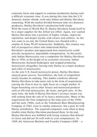 corporate focus and support to continue production during such
a difficult economic time. It was during this time that the U.S.
domestic market shrank, with only Indian and Harley-Davidson
remaining. With the market divided between only two domestic
producers, Harley-Davidson’s production held steady.
With the onset of World War II, Harley-Davidson found itself to
be a major supplier for the Allied war effort. Again, war vaulted
Harley-Davidson into a position of higher volume, improved
reputation, and deeper loyalty with owners and soldiers. As the
war came to an end, the United States was flooded with a
surplus of Army WL45 motorcycles. Suddenly, this country was
full of prospective riders who understood Harley-
Davidson’s product and appreciated how motorcycles could
provide inexpensive, dependable transportation. At this point,
only Indian Motorcycles was a competitor for Harley-Davidson.
But in 1956, at the height of an economic recession, Indian
Motorcycles declared bankruptcy and stopped producing
motorcycles altogether, leaving only Harley as a major producer
and seller of motorcycles.
As the sole U.S.-based motorcycle power, Harley-Davidson
enjoyed great success. Nevertheless, the lack of competition
nearly became its undoing. This market condition allowed
Harley-Davidson to take more risk in the form of acquisitions,
causing the firm to lose its tight focus on a single market. It
began branching out to other leisure and motorized products
such as off-road motorcycles, ski boats, and golf carts. At the
same time, the bulk of Harley-Davidson’s revenue stream was
still coming from the sale of its heavy motorcycles. Many of the
acquisitions the firm completed in the latter part of the 1950s
and the early 1960s, such as the Tomahawk Boat Manufacturing
Company in 1962, were in similar industries, but a poor fit with
Harley nonetheless. The acquired companies were often in deep
trouble when Harley-Davidson purchased them. In the end,
Harley-Davidson was hobbled with losing ventures that diluted
its focus and did not fit well with its core competencies. In
1969, the American Machine and Foundry Company (AMF – a
 