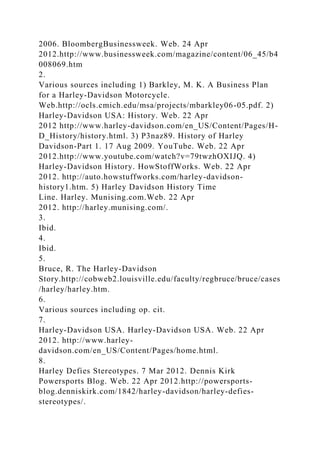 2006. BloombergBusinessweek. Web. 24 Apr
2012.http://www.businessweek.com/magazine/content/06_45/b4
008069.htm
2.
Various sources including 1) Barkley, M. K. A Business Plan
for a Harley-Davidson Motorcycle.
Web.http://ocls.cmich.edu/msa/projects/mbarkley06-05.pdf. 2)
Harley-Davidson USA: History. Web. 22 Apr
2012 http://www.harley-davidson.com/en_US/Content/Pages/H-
D_History/history.html. 3) P3naz89. History of Harley
Davidson-Part 1. 17 Aug 2009. YouTube. Web. 22 Apr
2012.http://www.youtube.com/watch?v=79twzhOXIJQ. 4)
Harley-Davidson History. HowStoffWorks. Web. 22 Apr
2012. http://auto.howstuffworks.com/harley-davidson-
history1.htm. 5) Harley Davidson History Time
Line. Harley. Munising.com.Web. 22 Apr
2012. http://harley.munising.com/.
3.
Ibid.
4.
Ibid.
5.
Bruce, R. The Harley-Davidson
Story.http://cobweb2.louisville.edu/faculty/regbruce/bruce/cases
/harley/harley.htm.
6.
Various sources including op. cit.
7.
Harley-Davidson USA. Harley-Davidson USA. Web. 22 Apr
2012. http://www.harley-
davidson.com/en_US/Content/Pages/home.html.
8.
Harley Defies Stereotypes. 7 Mar 2012. Dennis Kirk
Powersports Blog. Web. 22 Apr 2012.http://powersports-
blog.denniskirk.com/1842/harley-davidson/harley-defies-
stereotypes/.
 