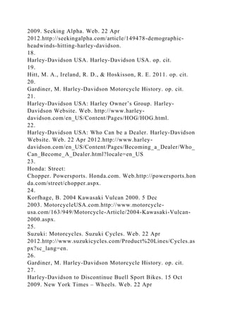 2009. Seeking Alpha. Web. 22 Apr
2012.http://seekingalpha.com/article/149478-demographic-
headwinds-hitting-harley-davidson.
18.
Harley-Davidson USA. Harley-Davidson USA. op. cit.
19.
Hitt, M. A., Ireland, R. D., & Hoskisson, R. E. 2011. op. cit.
20.
Gardiner, M. Harley-Davidson Motorcycle History. op. cit.
21.
Harley-Davidson USA: Harley Owner’s Group. Harley-
Davidson Website. Web. http://www.harley-
davidson.com/en_US/Content/Pages/HOG/HOG.html.
22.
Harley-Davidson USA: Who Can be a Dealer. Harley-Davidson
Website. Web. 22 Apr 2012.http://www.harley-
davidson.com/en_US/Content/Pages/Becoming_a_Dealer/Who_
Can_Become_A_Dealer.html?locale=en_US
23.
Honda: Street:
Chopper. Powersports. Honda.com. Web.http://powersports.hon
da.com/street/chopper.aspx.
24.
Korfhage, B. 2004 Kawasaki Vulcan 2000. 5 Dec
2003. MotorcycleUSA.com.http://www.motorcycle-
usa.com/163/949/Motorcycle-Article/2004-Kawasaki-Vulcan-
2000.aspx.
25.
Suzuki: Motorcycles. Suzuki Cycles. Web. 22 Apr
2012.http://www.suzukicycles.com/Product%20Lines/Cycles.as
px?sc_lang=en.
26.
Gardiner, M. Harley-Davidson Motorcycle History. op. cit.
27.
Harley-Davidson to Discontinue Buell Sport Bikes. 15 Oct
2009. New York Times – Wheels. Web. 22 Apr
 