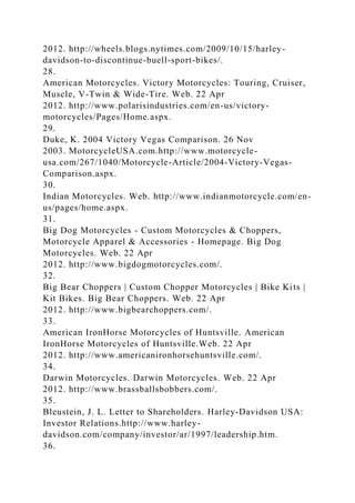 2012. http://wheels.blogs.nytimes.com/2009/10/15/harley-
davidson-to-discontinue-buell-sport-bikes/.
28.
American Motorcycles. Victory Motorcycles: Touring, Cruiser,
Muscle, V-Twin & Wide-Tire. Web. 22 Apr
2012. http://www.polarisindustries.com/en-us/victory-
motorcycles/Pages/Home.aspx.
29.
Duke, K. 2004 Victory Vegas Comparison. 26 Nov
2003. MotorcycleUSA.com.http://www.motorcycle-
usa.com/267/1040/Motorcycle-Article/2004-Victory-Vegas-
Comparison.aspx.
30.
Indian Motorcycles. Web. http://www.indianmotorcycle.com/en-
us/pages/home.aspx.
31.
Big Dog Motorcycles - Custom Motorcycles & Choppers,
Motorcycle Apparel & Accessories - Homepage. Big Dog
Motorcycles. Web. 22 Apr
2012. http://www.bigdogmotorcycles.com/.
32.
Big Bear Choppers | Custom Chopper Motorcycles | Bike Kits |
Kit Bikes. Big Bear Choppers. Web. 22 Apr
2012. http://www.bigbearchoppers.com/.
33.
American IronHorse Motorcycles of Huntsville. American
IronHorse Motorcycles of Huntsville.Web. 22 Apr
2012. http://www.americanironhorsehuntsville.com/.
34.
Darwin Motorcycles. Darwin Motorcycles. Web. 22 Apr
2012. http://www.brassballsbobbers.com/.
35.
Bleustein, J. L. Letter to Shareholders. Harley-Davidson USA:
Investor Relations.http://www.harley-
davidson.com/company/investor/ar/1997/leadership.htm.
36.
 