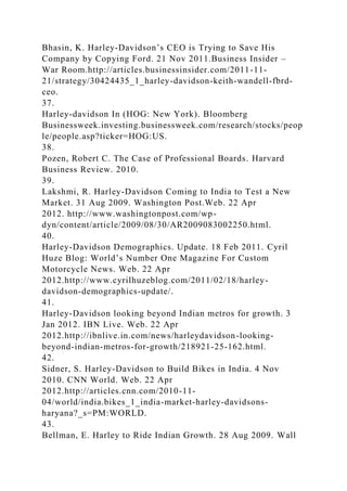 Bhasin, K. Harley-Davidson’s CEO is Trying to Save His
Company by Copying Ford. 21 Nov 2011.Business Insider –
War Room.http://articles.businessinsider.com/2011-11-
21/strategy/30424435_1_harley-davidson-keith-wandell-fbrd-
ceo.
37.
Harley-davidson In (HOG: New York). Bloomberg
Businessweek.investing.businessweek.com/research/stocks/peop
le/people.asp?ticker=HOG:US.
38.
Pozen, Robert C. The Case of Professional Boards. Harvard
Business Review. 2010.
39.
Lakshmi, R. Harley-Davidson Coming to India to Test a New
Market. 31 Aug 2009. Washington Post.Web. 22 Apr
2012. http://www.washingtonpost.com/wp-
dyn/content/article/2009/08/30/AR2009083002250.html.
40.
Harley-Davidson Demographics. Update. 18 Feb 2011. Cyril
Huze Blog: World’s Number One Magazine For Custom
Motorcycle News. Web. 22 Apr
2012.http://www.cyrilhuzeblog.com/2011/02/18/harley-
davidson-demographics-update/.
41.
Harley-Davidson looking beyond Indian metros for growth. 3
Jan 2012. IBN Live. Web. 22 Apr
2012.http://ibnlive.in.com/news/harleydavidson-looking-
beyond-indian-metros-for-growth/218921-25-162.html.
42.
Sidner, S. Harley-Davidson to Build Bikes in India. 4 Nov
2010. CNN World. Web. 22 Apr
2012.http://articles.cnn.com/2010-11-
04/world/india.bikes_1_india-market-harley-davidsons-
haryana?_s=PM:WORLD.
43.
Bellman, E. Harley to Ride Indian Growth. 28 Aug 2009. Wall
 