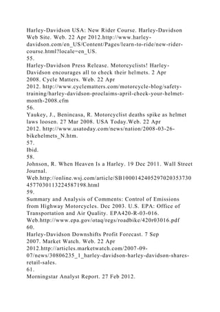 Harley-Davidson USA: New Rider Course. Harley-Davidson
Web Site. Web. 22 Apr 2012.http://www.harley-
davidson.com/en_US/Content/Pages/learn-to-ride/new-rider-
course.html?locale=en_US.
55.
Harley-Davidson Press Release. Motorcyclists! Harley-
Davidson encourages all to check their helmets. 2 Apr
2008. Cycle Matters. Web. 22 Apr
2012. http://www.cyclematters.com/motorcycle-blog/safety-
training/harley-davidson-proclaims-april-check-your-helmet-
month-2008.cfm
56.
Yaukey, J., Benincasa, R. Motorcyclist deaths spike as helmet
laws loosen. 27 Mar 2008. USA Today.Web. 22 Apr
2012. http://www.usatoday.com/news/nation/2008-03-26-
bikehelmets_N.htm.
57.
Ibid.
58.
Johnson, R. When Heaven Is a Harley. 19 Dec 2011. Wall Street
Journal.
Web.http://online.wsj.com/article/SB1000142405297020353730
4577030113224587198.html
59.
Summary and Analysis of Comments: Control of Emissions
from Highway Motorcycles. Dec 2003. U.S. EPA: Office of
Transportation and Air Quality. EPA420-R-03-016.
Web.http://www.epa.gov/otaq/regs/roadbike/420r03016.pdf
60.
Harley-Davidson Downshifts Profit Forecast. 7 Sep
2007. Market Watch. Web. 22 Apr
2012.http://articles.marketwatch.com/2007-09-
07/news/30806235_1_harley-davidson-harley-davidson-shares-
retail-sales.
61.
Morningstar Analyst Report. 27 Feb 2012.
 