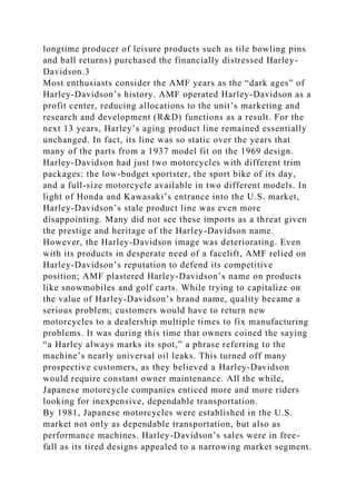 longtime producer of leisure products such as tile bowling pins
and ball returns) purchased the financially distressed Harley-
Davidson.3
Most enthusiasts consider the AMF years as the “dark ages” of
Harley-Davidson’s history. AMF operated Harley-Davidson as a
profit center, reducing allocations to the unit’s marketing and
research and development (R&D) functions as a result. For the
next 13 years, Harley’s aging product line remained essentially
unchanged. In fact, its line was so static over the years that
many of the parts from a 1937 model fit on the 1969 design.
Harley-Davidson had just two motorcycles with different trim
packages: the low-budget sportster, the sport bike of its day,
and a full-size motorcycle available in two different models. In
light of Honda and Kawasaki’s entrance into the U.S. market,
Harley-Davidson’s stale product line was even more
disappointing. Many did not see these imports as a threat given
the prestige and heritage of the Harley-Davidson name.
However, the Harley-Davidson image was deteriorating. Even
with its products in desperate need of a facelift, AMF relied on
Harley-Davidson’s reputation to defend its competitive
position; AMF plastered Harley-Davidson’s name on products
like snowmobiles and golf carts. While trying to capitalize on
the value of Harley-Davidson’s brand name, quality became a
serious problem; customers would have to return new
motorcycles to a dealership multiple times to fix manufacturing
problems. It was during this time that owners coined the saying
“a Harley always marks its spot,” a phrase referring to the
machine’s nearly universal oil leaks. This turned off many
prospective customers, as they believed a Harley-Davidson
would require constant owner maintenance. All the while,
Japanese motorcycle companies enticed more and more riders
looking for inexpensive, dependable transportation.
By 1981, Japanese motorcycles were established in the U.S.
market not only as dependable transportation, but also as
performance machines. Harley-Davidson’s sales were in free-
fall as its tired designs appealed to a narrowing market segment.
 