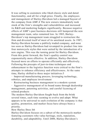 It was selling to customers who liked classic style and dated
functionality, and all for a high price. Finally, the employees
and management of Harley-Davidson led a managed buyout of
the company from AMF.4 The new owners immediately took
stock of the firm’s strengths and vulnerabilities and increased
its R&D and marketing budgets significantly. Because negative
effects of AMF’s past business decisions still hampered the new
management team, sales remained low. In 1985, Harley-
Davidson’s top management team struggled to restructure the
firm and divested itself of most of its unrelated assets. In 1987,
Harley-Davidson became a publicly traded company, and none
too soon as Harley-Davidson had revamped its product line into
four motorcycle styles that were united by the introduction of a
new engine. This was the turning point for Harley-Davidson.
From this point forward, the firm’s quality control was
exponentially more effective. In addition, Harley-Davidson
focused more on efforts to operate efficiently and effectively.
Following the precepts of just-in-time techniques and
enhancement to the logistics function were critical to the firm’s
attempts to enhance efficiency and effectiveness. At the same
time, Harley shifted to three major initiatives:5
· Improved manufacturing process, leveraging technology,
robotics, and employee involvement
· Restructuring business management to a modern system
· Aggressive management of its brand name through dealership
management, patenting activities, and careful licensing of
related products
The modern Harley-Davidson fought back from the brink
several times, each time seeming to evolve and adapt. What
appears to be universal to each evolution of the company is that
quality, promotion, and market focus have always been a
priority.
How Harley Does It6
Harley-Davidson focuses on a subset of the motorcycle market
featuring customers who value heritage, style, reputation,
durability, and adaptability. Until 2000, Harley-Davidson’s
 