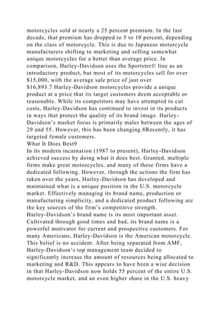 motorcycles sold at nearly a 25 percent premium. In the last
decade, that premium has dropped to 5 to 10 percent, depending
on the class of motorcycle. This is due to Japanese motorcycle
manufacturers shifting to marketing and selling somewhat
unique motorcycles for a better than average price. In
comparison, Harley-Davidson uses the Sportster© line as an
introductory product, but most of its motorcycles sell for over
$15,000, with the average sale price of just over
$16,893.7 Harley-Davidson motorcycles provide a unique
product at a price that its target customers deem acceptable or
reasonable. While its competitors may have attempted to cut
costs, Harley-Davidson has continued to invest in its products
in ways that protect the quality of its brand image. Harley-
Davidson’s market focus is primarily males between the ages of
29 and 55. However, this has been changing.8Recently, it has
targeted female customers.
What It Does Best9
In its modern incarnation (1987 to present), Harley-Davidson
achieved success by doing what it does best. Granted, multiple
firms make great motorcycles, and many of these firms have a
dedicated following. However, through the actions the firm has
taken over the years, Harley-Davidson has developed and
maintained what is a unique position in the U.S. motorcycle
market. Effectively managing its brand name, production or
manufacturing simplicity, and a dedicated product following are
the key sources of the firm’s competitive strength.
Harley-Davidson’s brand name is its most important asset.
Cultivated through good times and bad, its brand name is a
powerful motivator for current and prospective customers. For
many Americans, Harley-Davidson is the American motorcycle.
This belief is no accident. After being separated from AMF,
Harley-Davidson’s top management team decided to
significantly increase the amount of resources being allocated to
marketing and R&D. This appears to have been a wise decision
in that Harley-Davidson now holds 55 percent of the entire U.S.
motorcycle market, and an even higher share in the U.S. heavy
 
