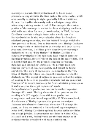 motorcycle market. Strict protection of its brand name
permeates every decision the firm makes. Its motorcycles, while
occasionally deviating in style, generally follow traditional
themes. Harley-Davidson only makes a design change after
witnessing a strong market trend.10 For example, the custom
portion of the motorcycle market has been designing machines
with wide rear tires for nearly two decades; in 2007, Harley-
Davidson launched a single model with a wide rear tire.
Harley-Davidson is also very selective about its franchise
(dealership) opportunities, another method through which the
firm protects its brand. Due to free-trade laws, Harley-Davidson
is no longer able to insist that its dealerships sell only Harley
products. However, it utilizes price incentives to encourage
dealerships to stay “Pure-Harley.”11 Harley-Davidson is
especially protective of its name and logo when it comes to
licensed products, most of which are sold in its dealerships. If it
is not the best quality, the product’s license is revoked.
Retailers can sell ladies’ shirts at a 100 percent premium
because they are of excellent quality and cannot be found
anywhere. This aura of exclusivity is embedded in the very
DNA of Harley-Davidson Inc., from the headquarters to the
dealerships. This aspect of culture is an asset in that the notion
of wanting to be seen as providing products that are somewhat
“exclusive” in nature permeates the firm’s decision processes as
it seeks to serve its target customers’ needs.
Harley-Davidson’s production process is another important
firm-specific asset. The key elements of the process are the
melding of a JIT supply chain with team production
management and part interchange-ability.12 When combined,
the elements of Harley’s production process are unique.
Japanese manufacturers have used the same JIT concept for
years, but have not stressed a limitation of key components.
After 1987, Harley-Davidson updated its production facilities
and design process. Its production facilities in Kansas City,
Missouri and York, Pennsylvania are the best examples of
modern robotics combined with team enablement.
 
