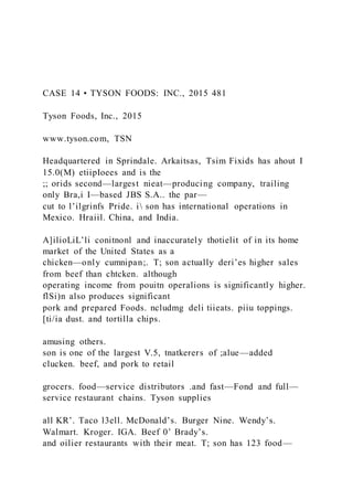 CASE 14 • TYSON FOODS: INC., 2015 481
Tyson Foods, Inc., 2015
www.tyson.com, TSN
Headquartered in Sprindale. Arkaitsas, Tsim Fixids has ahout I
15.0(M) etiipIoees and is the
;; orids second—largest nieat—producing company, trailing
only Bra,i I—based JBS S.A.. the par—
cut to l’ilgrinfs Pride. i son has international operations in
Mexico. Hraiil. China, and India.
A]ilioLiL’li conitnonl and inaccurately thotielit of in its home
market of the United States as a
chicken—only cumnipan;. T; son actually deri’es higher sales
from beef than chtcken. although
operating income from pouitn operalions is significantly higher.
flSi)n also produces significant
pork and prepared Foods. ncludmg deli tiieats. piiu toppings.
[ti/ia dust. and tortilla chips.
amusing others.
son is one of the largest V.5, tnatkerers of ;alue—added
clucken. beef, and pork to retail
grocers. food—service distributors .and fast—Fond and full—
service restaurant chains. Tyson supplies
all KR’. Taco l3ell. McDonald’s. Burger Nine. Wendy’s.
Walmart. Kroger. IGA. Beef 0’ Brady’s.
and oilier restaurants with their meat. T; son has 123 food—
 