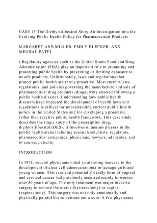 CASE 15 The Diethylstilbestrol Story An Investigation into the
Evolving Public Health Policy for Pharmaceutical Products
MARGARET ANN MILLER, EMILY BLECKER, AND
MEGHAL PATEL
i Regulatory agencies such as the United States Food and Drug
Administration (FDA) play an important role in promoting and
protecting public health by preventing or limiting exposure to
unsafe products. Unfortunately, laws and regulations that
protect public health are rarely proactive. Most current laws,
regulations, and policies governing the manufacture and sale of
pharmaceutical drug products (drugs) were enacted following a
public health disaster. Understanding how public health
disasters have impacted the development of health laws and
regulations is critical for understanding current public health
policy in the United States and for developing a proactive,
rather than reactive public health framework. This case study
describes the tragic story of the prescription drug,
diethylstilbestrol (DES). It involves numerous players in the
public health arena including research scientists, regulators,
pharmaceutical companies, physicians, lawyers, advocates, and
of course, patients.
INTRODUCTION
In 1971, several physicians noted an alarming increase in the
development of clear cell adenocarcinoma in teenage girls and
young women. This rare and potentially deadly form of vaginal
and cervical cancer had previously occurred mainly in women
over 50 years of age. The only treatment was major invasive
surgery to remove the uterus (hysterectomy) or vagina
(vaginectomy). This surgery was not only emotionally and
physically painful but sometimes not a cure. A few physicians
 