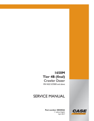 Part number 48048566
1st
edition English
April 2017
SERVICE MANUAL
1650M
Tier 4B (final)
Crawler Dozer
PIN NGC107000 and above
Printed in U.S.A.
© 2017 CNH Industrial America LLC. All Rights Reserved.
Case is a trademark registered in the United States and many
other countries, owned or licensed to CNH Industrial N.V.,
its subsidiaries or affiliates.
 