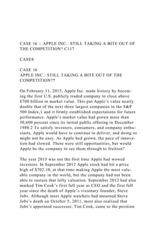 CASE 16 :: APPLE INC.: STILL TAKING A BITE OUT OF
THE COMPETITION? C117
CASES
CASE 16
APPLE INC.: STILL TAKING A BITE OUT OF THE
COMPETITION?*
On February 11, 2015, Apple Inc. made history by becom-
ing the first U.S. publicly traded company to close above
$700 billion in market value. This put Apple’s value nearly
double that of the next three largest companies in the S&P
500 Index,1 and it firmly established expectations for future
performance. Apple’s market value had grown more than
50,600 percent since its initial public offering in December
1980.2 To satisfy investors, consumers, and company enthu-
siasts, Apple would have to continue to deliver, and doing so
might not be easy. As Apple had grown, the pace of innova-
tion had slowed. There were still opportunities, but would
Apple be the company to see them through to fruition?
The year 2015 was not the first time Apple had wowed
investors. In September 2012 Apple stock had hit a price
high of $702.10, at that time making Apple the most valu-
able company in the world, but the company had not been
able to sustain that lofty valuation. September 2012 had also
marked Tim Cook’s first full year as CEO and the first full
year since the death of Apple’s visionary founder, Steve
Jobs. Although most Apple watchers had mourned Steve
Jobs’s death on October 5, 2011, most also realized that
Jobs’s appointed successor, Tim Cook, came to the position
 