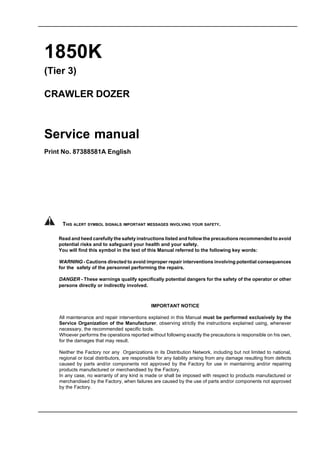1850K
(Tier 3)
CRAWLER DOZER
Service manual
Print No. 87388581A English
IMPORTANT NOTICE
All maintenance and repair interventions explained in this Manual must be performed exclusively by the
Service Organization of the Manufacturer, observing strictly the instructions explained using, whenever
necessary, the recommended specific tools.
Whoever performs the operations reported without following exactly the precautions is responsible on his own,
for the damages that may result.
Neither the Factory nor any Organizations in its Distribution Network, including but not limited to national,
regional or local distributors, are responsible for any liability arising from any damage resulting from defects
caused by parts and/or components not approved by the Factory for use in maintaining and/or repairing
products manufactured or merchandised by the Factory.
In any case, no warranty of any kind is made or shall be imposed with respect to products manufactured or
merchandised by the Factory, when failures are caused by the use of parts and/or components not approved
by the Factory.
Read and heed carefully the safety instructions listed and follow the precautions recommended to avoid
potential risks and to safeguard your health and your safety.
You will find this symbol in the text of this Manual referred to the following key words:
WARNING - Cautions directed to avoid improper repair interventions involving potential consequences
for the safety of the personnel performing the repairs.
DANGER - These warnings qualify specifically potential dangers for the safety of the operator or other
persons directly or indirectly involved.
THIS ALERT SYMBOL SIGNALS IMPORTANT MESSAGES INVOLVING YOUR SAFETY.
 