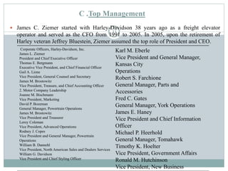 C .Top Management
 James C. Ziemer started with Harley-Davidson 38 years ago as a freight elevator
operator and served as the CFO from 1991 to 2005. In 2005, upon the retirement of
Harley veteran Jeffrey Bluestein, Ziemer assumed the top role of President and CEO.
Corporate Officers, Harley-Davidson, Inc.
James L. Ziemer
President and Chief Executive Officer
Thomas E. Bergmann
Executive Vice President, and Chief Financial Officer
Gail A. Lione
Vice President, General Counsel and Secretary
James M. Brostowitz
Vice President, Treasure, and Chief Accounting Officer
2. Motor Company Leadership
Joanne M. Bischmann
Vice President, Marketing
David P. Bozeman
General Manager, Powertrain Operations
James M. Brostowitz
Vice President and Treasurer
Leroy Coleman
Vice President, Advanced Operations
Rodney J. Copes
Vice President and General Manager, Powertrain
Operations
William B. Dannehl
Vice President, North American Sales and Dealers Services
William G. Davidson
Vice President and Chief Styling Officer
Karl M. Eberle
Vice President and General Manager,
Kansas City
Operations
Robert S. Farchione
General Manager, Parts and
Accessories
Fred C. Gates
General Manager, York Operations
James E. Haney
Vice President and Chief Information
Officer
Michael P. Heerhold
General Manager, Tomahawk
Timothy K. Hoelter
Vice President, Government Affairs
Ronald M. Hutchinson
Vice President, New Business
11
 