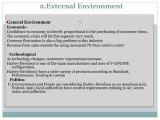 2.External Environment
General Environment
Economic-
Confidence in economy is directly proportional to the purchasing of consumer items.
The economic crisis will hit this segment very much.
Currency fluctuation is also a big problem in this industry
Revenue from sales outside the using increased 7% from 2006 to 2007
Technological
As technology changes, customers’ expectations increase.
Harley-Davidson is one of the main manufacturer and user of V-ENGINE
configuration.
Harley-Davidson’s have a wide variety of products according to Standard,
Performance, Touring & custom
Politica
U.S Government and People are considering Harley-Davidson as an American icon.
Federal, state, local authorities have control requirements relating to air, water,
noise, and pollution.
13
 