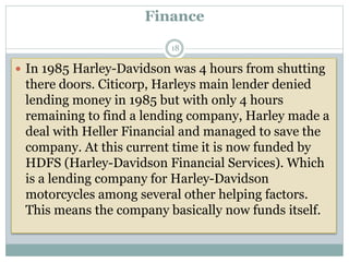 Finance
 In 1985 Harley-Davidson was 4 hours from shutting
there doors. Citicorp, Harleys main lender denied
lending money in 1985 but with only 4 hours
remaining to find a lending company, Harley made a
deal with Heller Financial and managed to save the
company. At this current time it is now funded by
HDFS (Harley-Davidson Financial Services). Which
is a lending company for Harley-Davidson
motorcycles among several other helping factors.
This means the company basically now funds itself.
18
 