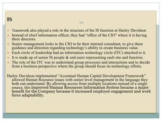 IS
 Teamwork also played a role in the structure of the IS function at Harley Davidson
 Instead of chief information officer, they had “office of the CIO” where it is having
three directors.
 Senior management looks to the CIO to be their internal consultant, to give them
guidance and direction regarding technology’s ability to create business value.
 Each circle of leadership had an information technology circle (ITC) attached to it.
 It is made up of senior IS people & end users representing each site and function.
 The role of the ITC was to understand group processes and interactions and to decide
from a business perspective where the group should focus its technology efforts.
Harley Davidson implemented “Accentual Human Capital Development Framework”
allowed Human Resource issues with senior level management in the language they
both can understand. By allowing access from multiple locations instead of a single
source, this improved Human Resources Information System became a major
benefit for the Company because it increased employee engagement and work
force adaptability.
24
 
