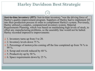 Harley Davidson Best Strategic
Just-in-time inventory (JIT): Just-in-time inventory "was the driving force of
Harley's quality-improvement program. Suppliers of Harley had to implement JIT
into their production process in order to compliment Harley's system. Previously,
Harley utilized a complex, computerized inventory system, Material
Requirements Planning, which was based on maintaining high levels of stock, to
offset any manufacturing problems, so the assembly line would not be halted.
Harley recorded impressive improvements:
 1. Inventory turns up from 5 to 20.
 2. Inventory levels down 75 %.
 3. Percentage of motorcycles coming off the line completed up from 76 % to
99 %.
 4. Scrap and rework reduced by 68 %.
 5. Productivity up by 50 %.
 6. Space requirements down by 25 %.
26
 