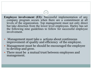 27
Employee involvement (EI): Successful implementation of any
company program occurs when there are a commitment at all
levels of the organization. Top management must not only direct
but take direction from the lower level employees. Harley has set
the following nine guidelines to follow for successful employee
involvement.
 Management must take a actions about continuous
improvement of quality and efficiency of the employee.
 Management must be should be encouraged the employee
to develop and grow.
 There must be a mutual trust between employees and
management.
 