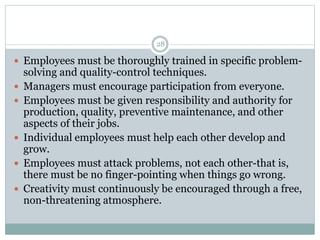 28
 Employees must be thoroughly trained in specific problem-
solving and quality-control techniques.
 Managers must encourage participation from everyone.
 Employees must be given responsibility and authority for
production, quality, preventive maintenance, and other
aspects of their jobs.
 Individual employees must help each other develop and
grow.
 Employees must attack problems, not each other-that is,
there must be no finger-pointing when things go wrong.
 Creativity must continuously be encouraged through a free,
non-threatening atmosphere.
 