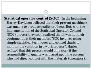 29
Statistical operator control (SOC): In the beginning
Harley-Davidson believed that their present machinery
was unable to produce quality products. But, with the
implementation of the Statistical Operator Control
(SOC) process they soon realized that it was not their
equipment but their methods. "SOC involves using
simple statistical techniques and control charts to
monitor the variation in a work process". Harley
realized that this process would only work if the
responsibility of quality was placed upon the persons
who had direct contact with the materials (operators).
 