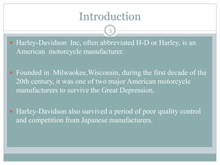 Introduction
 Harley-Davidson Inc, often abbreviated H-D or Harley, is an
American motorcycle manufacturer.
 Founded in Milwaokee,Wisconsin, during the first decade of the
20th century, it was one of two major American motorcycle
manufacturers to survive the Great Depression.
 Harley-Davidson also survived a period of poor quality control
and competition from Japanese manufacturers.
3
 