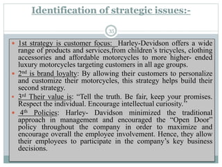 Identification of strategic issues:-
 1st strategy is customer focus: Harley-Devidson offers a wide
range of products and services,from children’s tricycles, clothing
accessories and affordable motorcycles to more higher- ended
luxury motorcycles targeting customers in all age groups.
 2nd is brand loyalty: By allowing their customers to personalize
and customize their motorcycles, this strategy helps build their
second strategy.
 3rd Their value is: “Tell the truth. Be fair, keep your promises.
Respect the individual. Encourage intellectual curiosity.’’
 4th Policies: Harley- Davidson minimized the traditional
approach in management and encouraged the “Open Door”
policy throughout the company in order to maximize and
encourage overall the employee involvement. Hence, they allow
their employees to participate in the company’s key business
decisions.
35
 