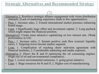 Strategic Alternatives and Recommended Strategy
Alternative 1: Reinforce strategic alliance engagement with Asian distribution
channels. (Lack of marketing experience leads to few opportunities).
 Pros: 1. Increase sales, 2. Extend international market presence enhancing
brand image.
 Cons: 1.Significantly huge effort and investment capital, 2. Long payback
which might impact the financial position.
Alternative2: Create more attractive capitalizing on low interest rate. (Weak
performance in US)
 Pros : 1. Increase sales, 2. Sustain positive cash flow (current/ liquidity
ratio), 3. Targeting lower income market segment.
 Cons: 1. Complication of reaching short/ mid-term agreement with
financial institutes, 2. Considerable marketing and media expenses.
Alternative 3: Direct the R and D optimizing the oil consuming engines.
(High rise of oil and environmental compliance).
 Pros: 1. Lower environmental emissions, 2. going green initiative.
 Cons: 1. Huge resources for R and D, 2. Higher cost of manufacturing.
36
 