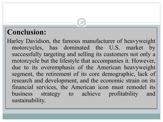 Conclusion:
Harley Davidson, the famous manufacturer of heavyweight
motorcycles, has dominated the U.S. market by
successfully targeting and selling its customers not only a
motorcycle but the lifestyle that accompanies it. However,
due to its overemphasis of the American heavyweight
segment, the retirement of its core demographic, lack of
research and development, and the economic strain on its
financial services, the American icon must remodel its
business strategy to achieve profitability and
sustainability.
38
 