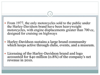  From 1977, the only motorcycles sold to the public under
the Harley-Davidson brand have been heavyweight
motorcycles, with engine displacements greater than 700 cc,
designed for cruising on highways
 Harley-Davidson sustains a large brand community
which keeps active through clubs, events, and a museum.
 Licensing of the Harley-Davidson brand and logo
accounted for $40 million (0.8%) of the company's net
revenue in 2010.
4
 