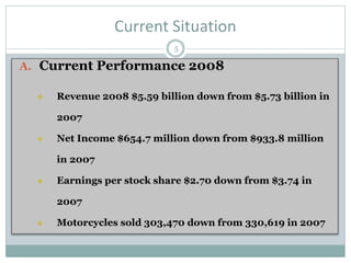 Current Situation
A. Current Performance 2008
 Revenue 2008 $5.59 billion down from $5.73 billion in
2007
 Net Income $654.7 million down from $933.8 million
in 2007
 Earnings per stock share $2.70 down from $3.74 in
2007
 Motorcycles sold 303,470 down from 330,619 in 2007
5
 