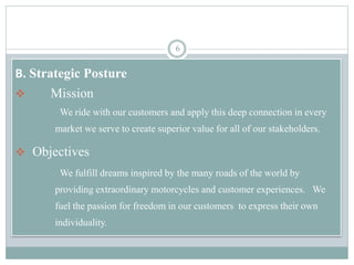 B. Strategic Posture
 Mission
 We ride with our customers and apply this deep connection in every
market we serve to create superior value for all of our stakeholders.
 Objectives
 We fulfill dreams inspired by the many roads of the world by
providing extraordinary motorcycles and customer experiences. We
fuel the passion for freedom in our customers to express their own
individuality.
6
 