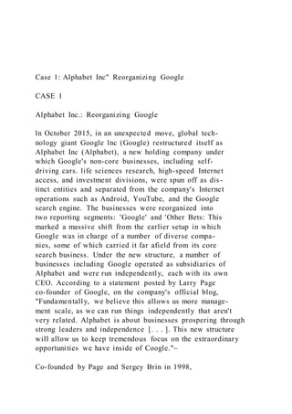 Case 1: Alphabet Inc" Reorganizing Google
CASE 1
Alphabet Inc.: Reorganizing Google
ln October 2015, in an unexpected move, global tech-
nology giant Google lnc (Google) restructured itself as
Alphabet Inc (Alphabet), a new holding company under
which Google's non-core businesses, including self-
driving cars. life sciences research, high-speed Internet
access, and investment divisions, were spun off as dis-
tinct entities and separated from the company's Internet
operations such as Android, YouTube, and the Google
search engine. The businesses were reorganized into
two reporting segments: 'Google' and 'Other Bets: This
marked a massive shift from the earlier setup in which
Google was in charge of a number of diverse compa-
nies, some of which carried it far afield from its core
search business. Under the new structure, a number of
businesses including Google operated as subsidiaries of
Alphabet and were run independently, each with its own
CEO. According to a statement posted by Larry Page
co-founder of Google, on the company's official blog,
"Fundamentally, we believe this allows us more manage-
ment scale, as we can run things independently that aren't
very related. Alphabet is about businesses prospering through
strong leaders and independence [. . . ]. This new structure
will allow us to keep tremendous focus on the extraordinary
opportunities we have inside of Coogle."~
Co-founded by Page and Sergey Brin in 1998,
 