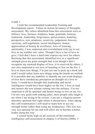 CASE 1
I took the recommended Leadership Training and
Development report: Values in Action Inventory of Strengths
assessment. My values identified from this assessment were as
follows: love, fairness, kindness, hope, gratitude, honesty,
teamwork, leadership, forgiveness, perseverance, humility,
perspective, zest, prudence, creativity, judgement, bravery,
curiosity, self-regulation, social intelligence, humor,
appreciation of beauty & excellence, love of learning,
spirituality. I was surprised and overwhelmed with joy to see
love as my number one value. Though I have a ton of love to
give, I feel that I have a hard time express my love for others.
Knowing that this assessment identified love as a significant
strength gives me great strength that even though I don’t
recognize my outward display of love, it is received by others. I
was also surprised to see love of learning so low on the list. I
love to learn new things, I’m just not one to pick up a book and
read I would rather learn new things using the hands-on method.
It is possible that my inability to identify my out-ward displays
of love have clouded my perception on thought of a love to
learn. I would have thought that leadership and social
intelligence would have been higher on the list. I love to lead
and mentor the new airman coming into the military. I’m not
surprised at all by spiritual and humor being so low on my list.
I’m not very good with making jokes, most people only laugh at
me when I am trying to be serious. I am not a religious person
therefore spiritual feel right where it should have. After taking
this self-examination I will need to learn how to use my
strength better rather than using my weaknesses. This test was
very eye opening for me and will allow me to become a better
leader along the way.
I scored fairly high on all sections of the emotional
intelligence self-assessment in chapter 3 of Sterret (2006). I
 