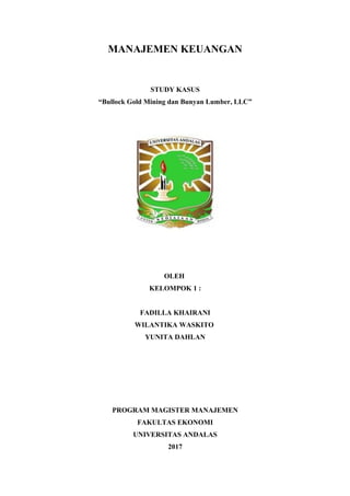 MANAJEMEN KEUANGAN
STUDY KASUS
“Bullock Gold Mining dan Bunyan Lumber, LLC”
OLEH
KELOMPOK 1 :
FADILLA KHAIRANI
WILANTIKA WASKITO
YUNITA DAHLAN
PROGRAM MAGISTER MANAJEMEN
FAKULTAS EKONOMI
UNIVERSITAS ANDALAS
2017
 